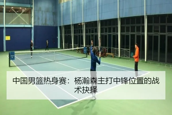 中国男篮热身赛：杨瀚森主打中锋位置的战术抉择