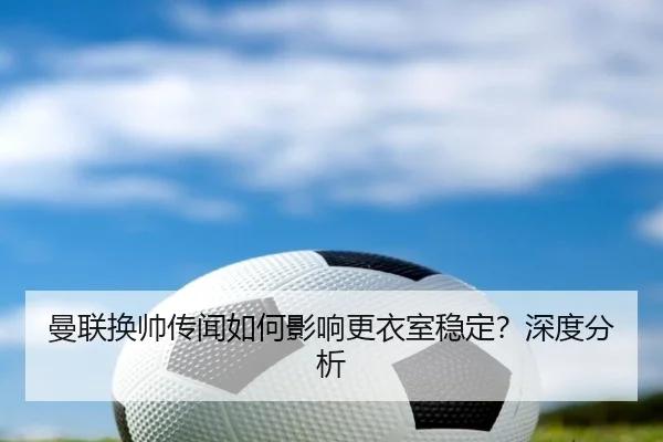 曼联换帅传闻如何影响更衣室稳定？深度分析