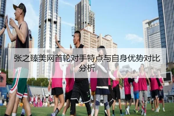 张之臻美网首轮对手特点与自身优势对比分析